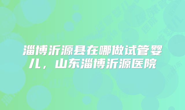 淄博沂源县在哪做试管婴儿，山东淄博沂源医院