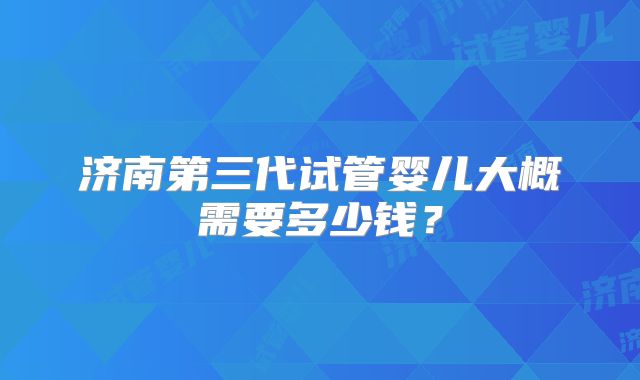 济南第三代试管婴儿大概需要多少钱？