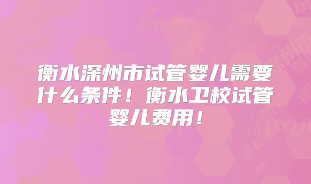 衡水深州市试管婴儿需要什么条件！衡水卫校试管婴儿费用！