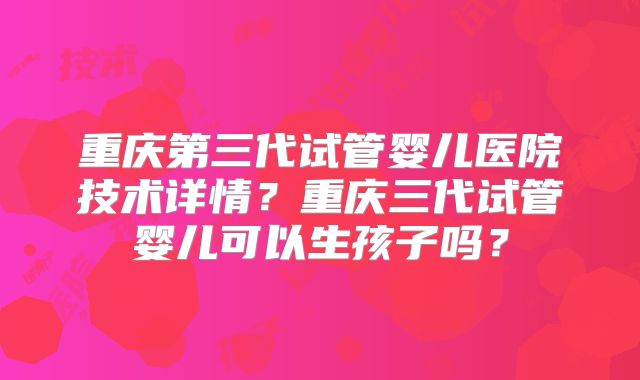 重庆第三代试管婴儿医院技术详情？重庆三代试管婴儿可以生孩子吗？