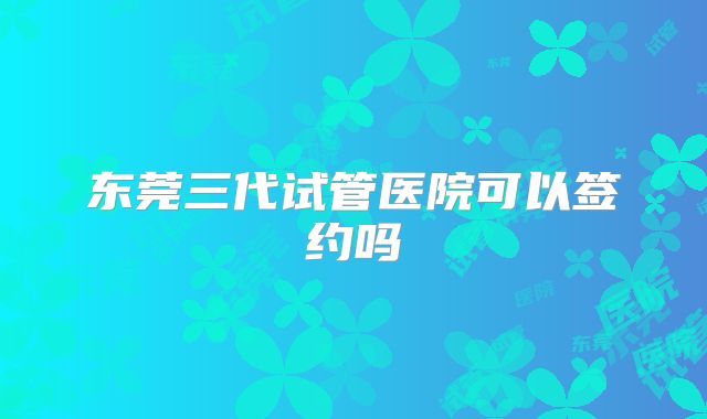 东莞三代试管医院可以签约吗
