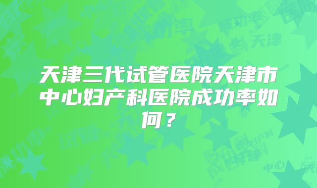 天津三代试管医院天津市中心妇产科医院成功率如何？