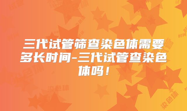 三代试管筛查染色体需要多长时间-三代试管查染色体吗！
