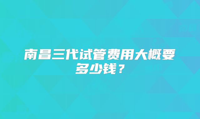 南昌三代试管费用大概要多少钱？