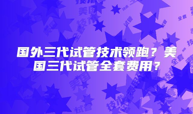 国外三代试管技术领跑？美国三代试管全套费用？