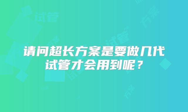 请问超长方案是要做几代试管才会用到呢?