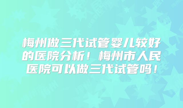 梅州做三代试管婴儿较好的医院分析！梅州市人民医院可以做三代试管吗！