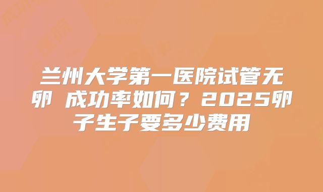 兰州大学第一医院试管无卵�成功率如何？2025卵子生子要多少费用