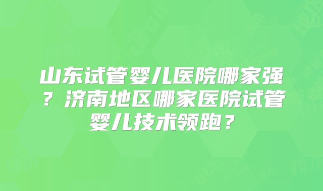 山东试管婴儿医院哪家强？济南地区哪家医院试管婴儿技术领跑？