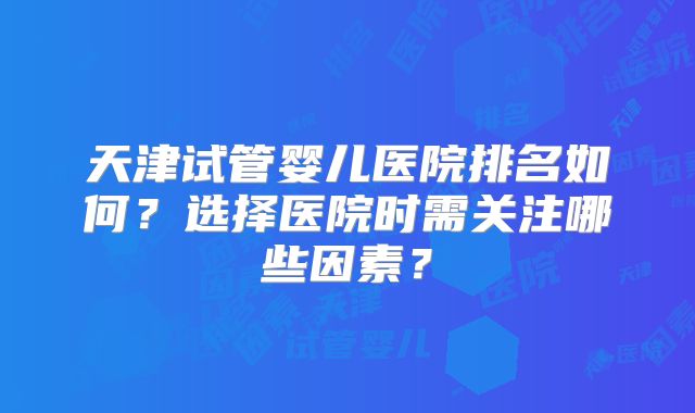 天津试管婴儿医院排名如何?选择医院时需关注哪些因素?