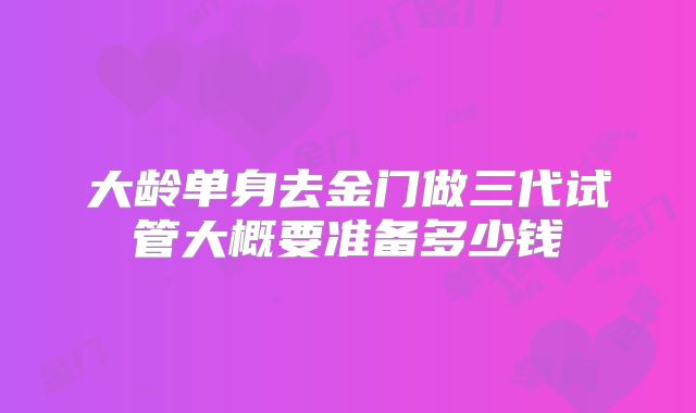 大龄单身去金门做三代试管大概要准备多少钱