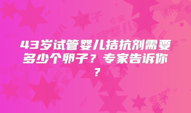 43岁试管婴儿拮抗剂需要多少个卵子?专家告诉你?