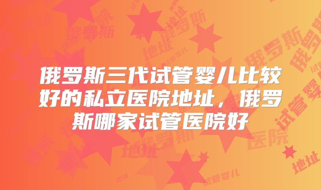 俄罗斯三代试管婴儿比较好的私立医院地址，俄罗斯哪家试管医院好