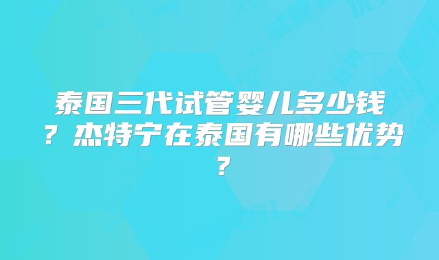 泰国三代试管婴儿多少钱？杰特宁在泰国有哪些优势？