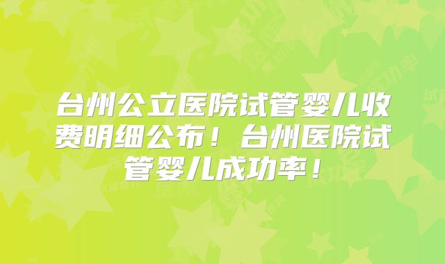 台州公立医院试管婴儿收费明细公布！台州医院试管婴儿成功率！