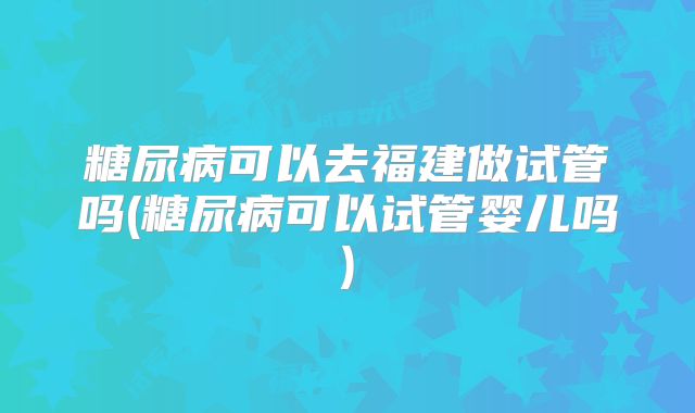 糖尿病可以去福建做试管吗(糖尿病可以试管婴儿吗)