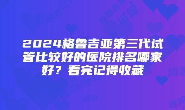 2024格鲁吉亚第三代试管比较好的医院排名哪家好?看完记得收藏