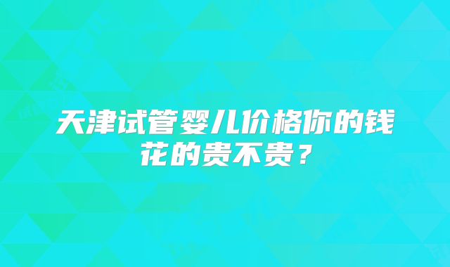 天津试管婴儿价格你的钱花的贵不贵?
