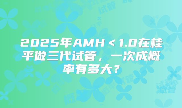 2025年AMH<1.0在桂平做三代试管,一次成概率有多大?