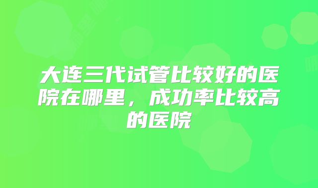 大连三代试管比较好的医院在哪里，成功率比较高的医院