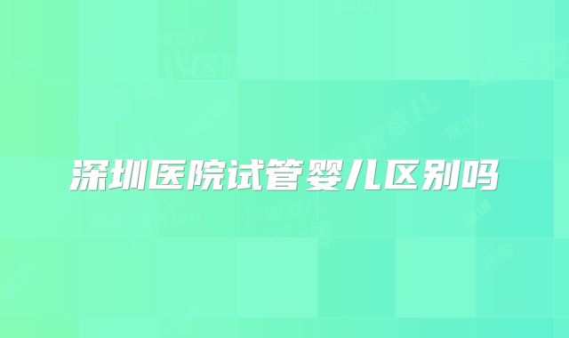 深圳医院试管婴儿区别吗