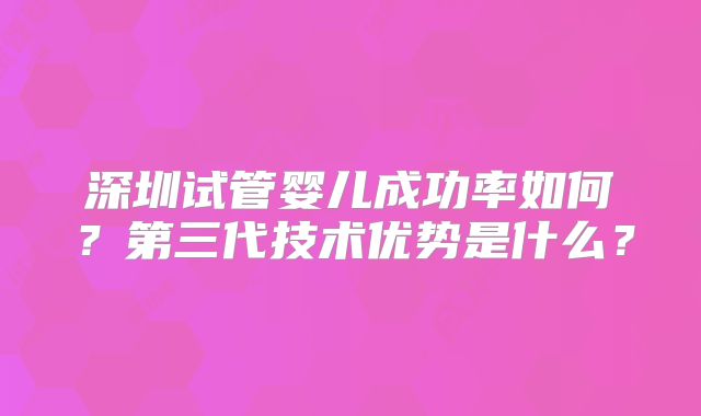 深圳试管婴儿成功率如何？第三代技术优势是什么？