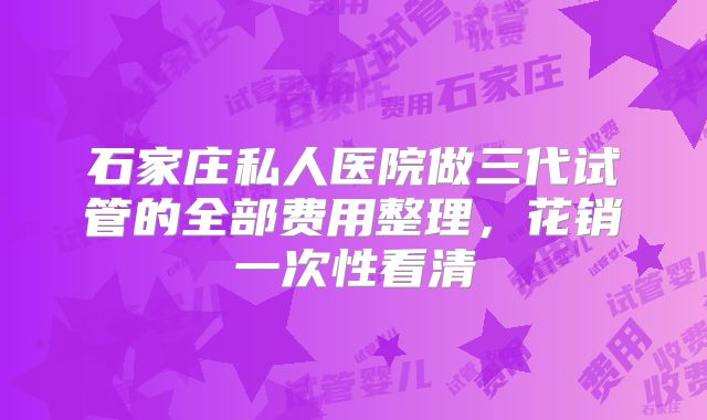 石家庄私人医院做三代试管的全部费用整理，花销一次性看清