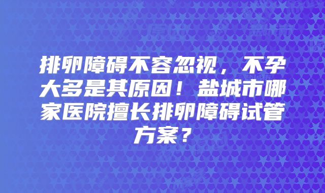 排卵障碍不容忽视,不孕大多是其原因!盐城市哪家医院擅长排卵障碍试管方案?