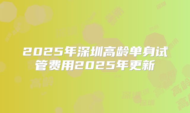 2025年深圳高龄单身试管费用2025年更新