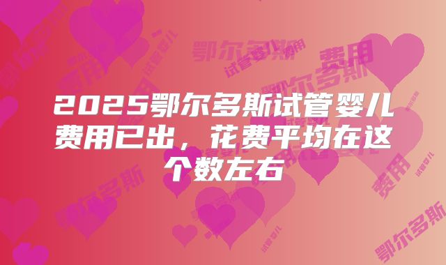 2025鄂尔多斯试管婴儿费用已出，花费平均在这个数左右