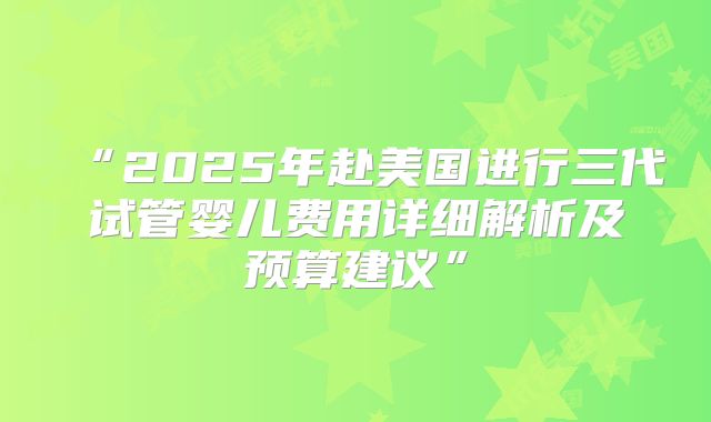 “2025年赴美国进行三代试管婴儿费用详细解析及预算建议”
