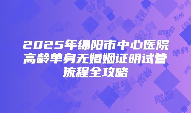 2025年绵阳市中心医院高龄单身无婚姻证明试管流程全攻略