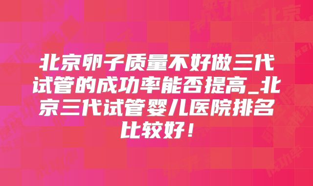 北京卵子质量不好做三代试管的成功率能否提高_北京三代试管婴儿医院排名比较好！