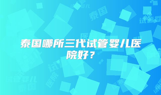 泰国哪所三代试管婴儿医院好?