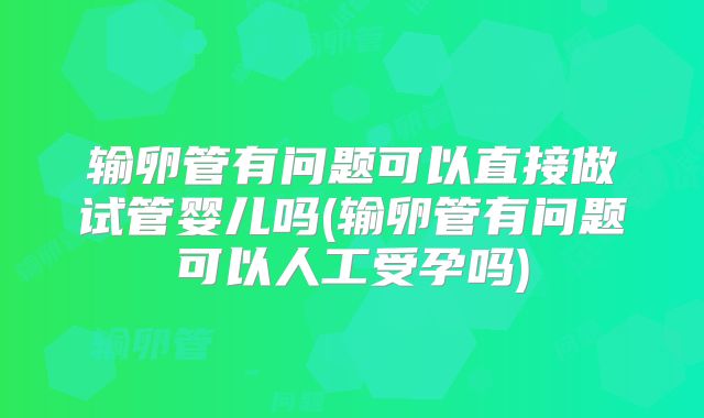 输卵管有问题可以直接做试管婴儿吗(输卵管有问题可以人工受孕吗)