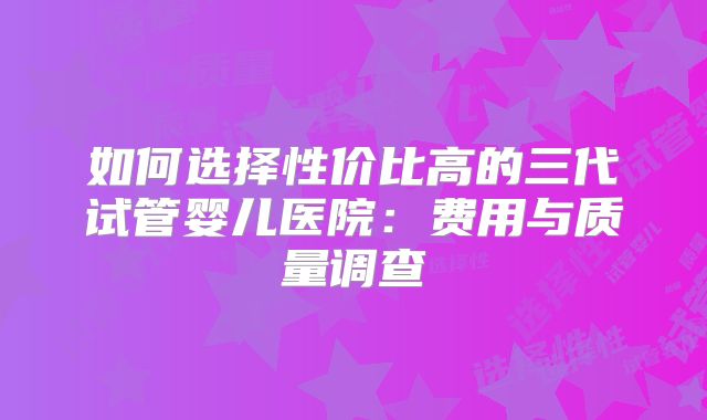 如何选择性价比高的三代试管婴儿医院：费用与质量调查