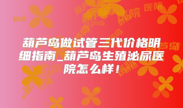 葫芦岛做试管三代价格明细指南_葫芦岛生殖泌尿医院怎么样！