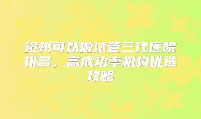 沧州可以做试管三代医院排名，高成功率机构优选攻略
