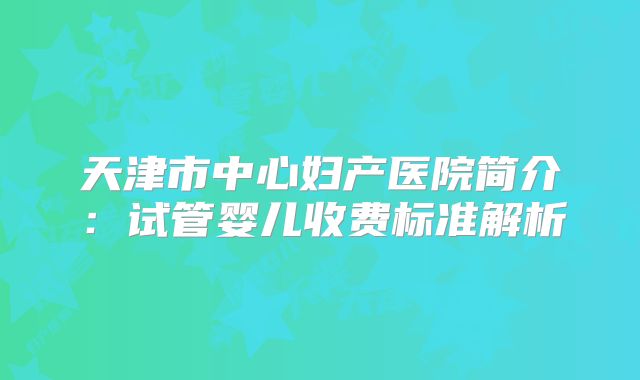 天津市中心妇产医院简介：试管婴儿收费标准解析