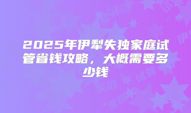 2025年伊犁失独家庭试管省钱攻略，大概需要多少钱
