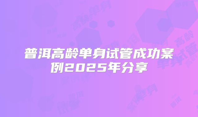 普洱高龄单身试管成功案例2025年分享