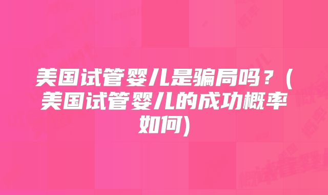 美国试管婴儿是骗局吗？(美国试管婴儿的成功概率如何)