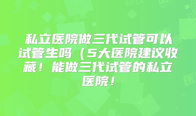 私立医院做三代试管可以试管生吗（5大医院建议收藏！能做三代试管的私立医院！