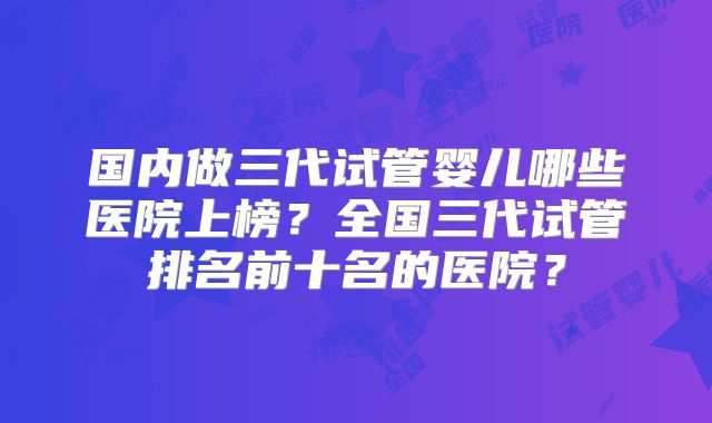 国内做三代试管婴儿哪些医院上榜?全国三代试管排名前十名的医院?