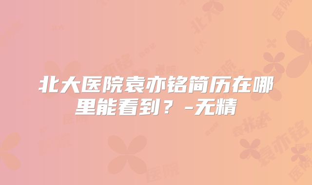 北大医院袁亦铭简历在哪里能看到？-无精