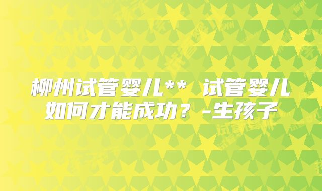 柳州试管婴儿** 试管婴儿如何才能成功？-生孩子