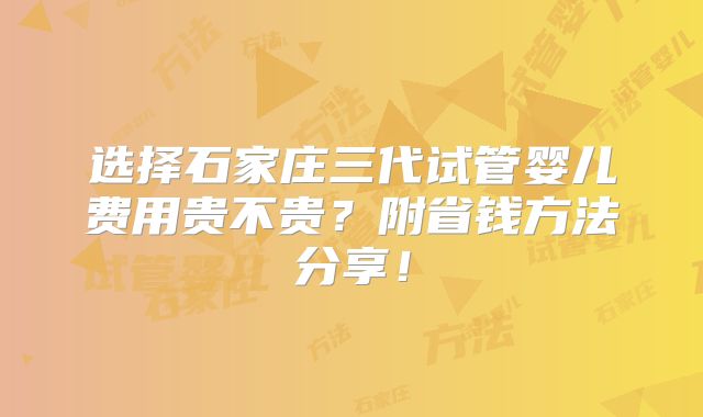 选择石家庄三代试管婴儿费用贵不贵?附省钱方法分享!