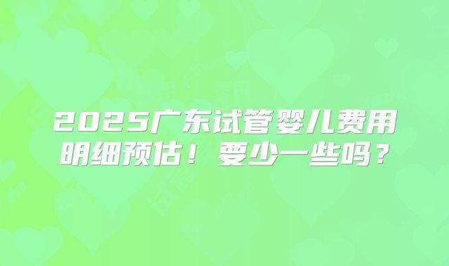 2025广东试管婴儿费用明细预估！要少一些吗？