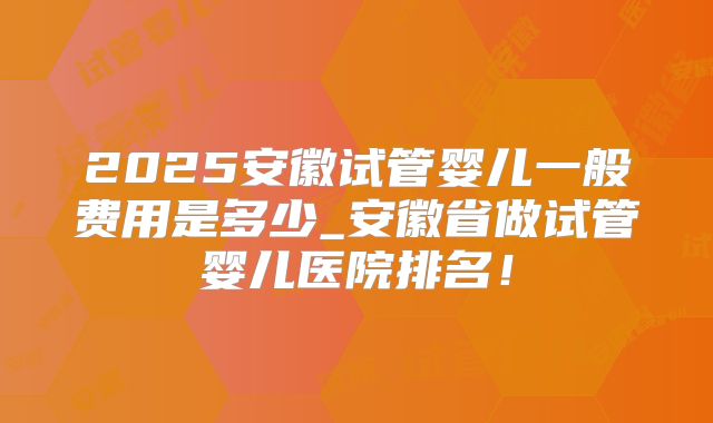 2025安徽试管婴儿一般费用是多少_安徽省做试管婴儿医院排名!
