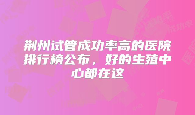 荆州试管成功率高的医院排行榜公布，好的生殖中心都在这